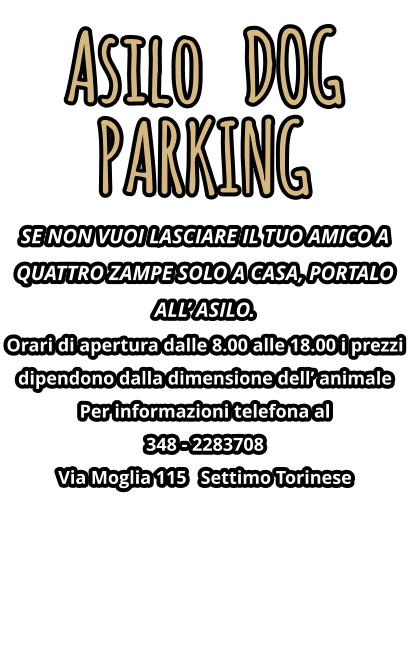 Asilo   DOG PARKING SE NON VUOI LASCIARE IL TUO AMICO A QUATTRO ZAMPE SOLO A CASA, PORTALO ALL’ ASILO. Orari di apertura dalle 8.00 alle 18.00 i prezzi dipendono dalla dimensione dell’ animale Per informazioni telefona al   348 - 2283708 Via Moglia 115   Settimo Torinese